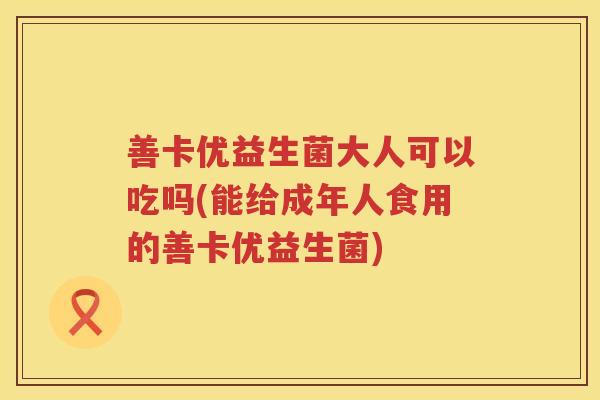 善卡优益生菌大人可以吃吗(能给成年人食用的善卡优益生菌) 善卡优益生菌大人可以吃吗(能给成年人食用的善卡优益生菌)