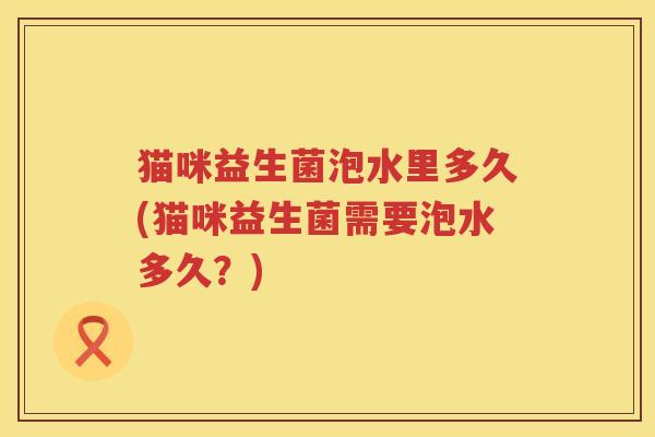 猫咪益生菌泡水里多久(猫咪益生菌需要泡水多久?) 猫咪益生菌泡水里多久(猫咪益生菌需要泡水多久?)