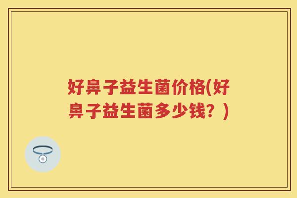 好鼻子益生菌价格(好鼻子益生菌多少钱?) 好鼻子益生菌价格(好鼻子益生菌多少钱?)