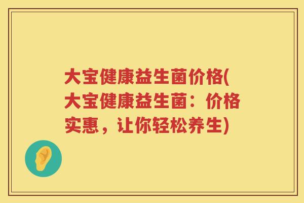 大宝健康益生菌价格(大宝健康益生菌:价格实惠,让你轻松养生) 大宝健康益生菌价格(大宝健康益生菌:价格实惠,让你轻松养生)