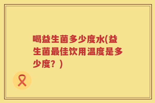 喝益生菌多少度水(益生菌佳饮用温度是多少度?) 喝益生菌多少度水(益生菌佳饮用温度是多少度?)