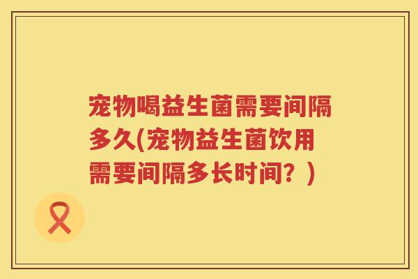宠物喝益生菌需要间隔多久(宠物益生菌饮用需要间隔多长时间?) 宠物喝益生菌需要间隔多久(宠物益生菌饮用需要间隔多长时间?)