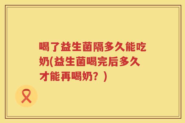 喝了益生菌隔多久能吃奶(益生菌喝完后多久才能再喝奶?) 喝了益生菌隔多久能吃奶(益生菌喝完后多久才能再喝奶?)