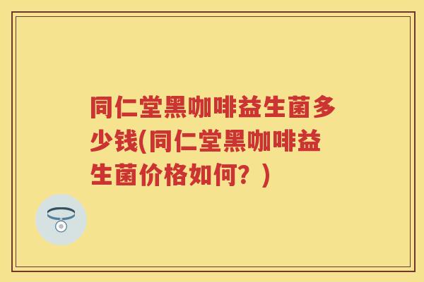 同仁堂黑咖啡益生菌多少钱(同仁堂黑咖啡益生菌价格如何?) 同仁堂黑咖啡益生菌多少钱(同仁堂黑咖啡益生菌价格如何?)
