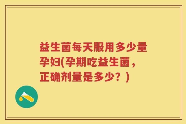 益生菌每天服用多少量孕妇(孕期吃益生菌，正确剂量是多少？)