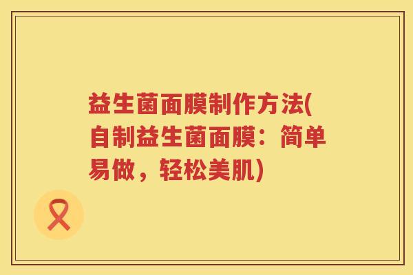 益生菌面膜制作方法(自制益生菌面膜:简单易做,轻松美肌) 益生菌面膜制作方法(自制益生菌面膜:简单易做,轻松美肌)
