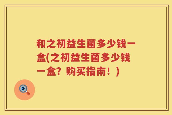 和之初益生菌多少钱一盒(之初益生菌多少钱一盒?购买指南!) 和之初益生菌多少钱一盒(之初益生菌多少钱一盒?购买指南!)
