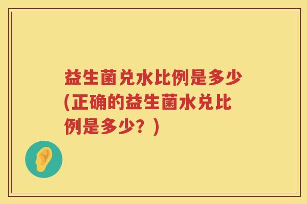 益生菌兑水比例是多少(正确的益生菌水兑比例是多少?) 益生菌兑水比例是多少(正确的益生菌水兑比例是多少?)