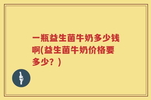 一瓶益生菌牛奶多少钱啊(益生菌牛奶价格要多少？)