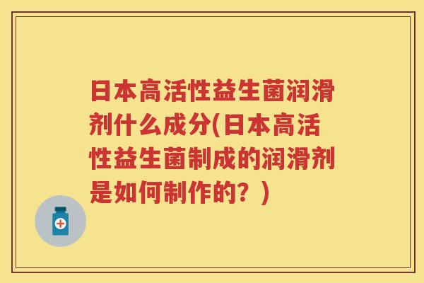 日本高活性益生菌润滑剂什么成分(日本高活性益生菌制成的润滑剂是如何制作的?) 日本高活性益生菌润滑剂什么成分(日本高活性益生菌制成的润滑剂是如何制作的?)