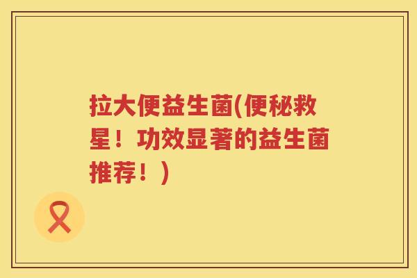 拉大便益生菌(救星！功效显著的益生菌推荐！)