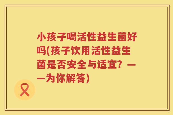 小孩子喝活性益生菌好吗(孩子饮用活性益生菌是否安全与适宜?——为你解答) 小孩子喝活性益生菌好吗(孩子饮用活性益生菌是否安全与适宜?——为你解答)