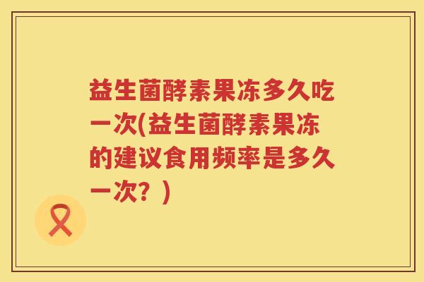益生菌酵素果冻多久吃一次(益生菌酵素果冻的建议食用频率是多久一次?) 益生菌酵素果冻多久吃一次(益生菌酵素果冻的建议食用频率是多久一次?)