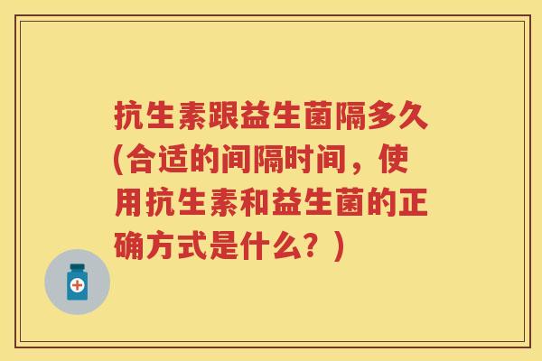 抗生素跟益生菌隔多久(合适的间隔时间,使用抗生素和益生菌的正确方式是什么?) 抗生素跟益生菌隔多久(合适的间隔时间,使用抗生素和益生菌的正确方式是什么?)