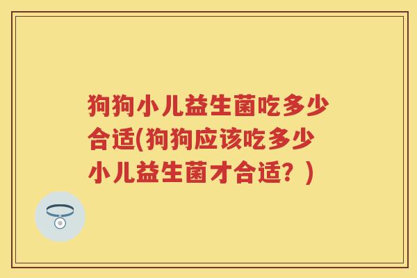 狗狗小儿益生菌吃多少合适(狗狗应该吃多少小儿益生菌才合适?) 狗狗小儿益生菌吃多少合适(狗狗应该吃多少小儿益生菌才合适?)