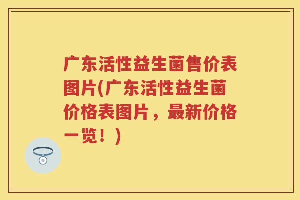 广东活性益生菌售价表图片(广东活性益生菌价格表图片，新价格一览！)