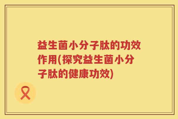 益生菌小分子肽的功效作用(探究益生菌小分子肽的健康功效) 益生菌小分子肽的功效作用(探究益生菌小分子肽的健康功效)