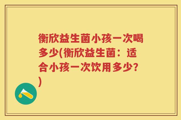 衡欣益生菌小孩一次喝多少(衡欣益生菌:适合小孩一次饮用多少?) 衡欣益生菌小孩一次喝多少(衡欣益生菌:适合小孩一次饮用多少?)