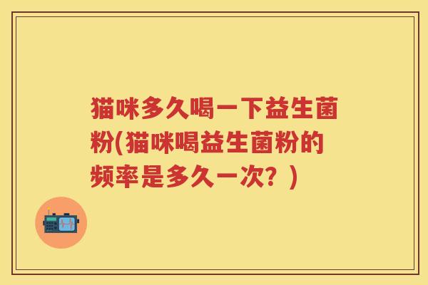猫咪多久喝一下益生菌粉(猫咪喝益生菌粉的频率是多久一次？)