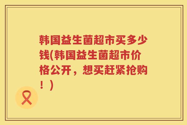 韩国益生菌超市买多少钱(韩国益生菌超市价格公开,想买赶紧抢购!) 韩国益生菌超市买多少钱(韩国益生菌超市价格公开,想买赶紧抢购!)