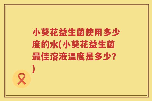 小葵花益生菌使用多少度的水(小葵花益生菌佳溶液温度是多少?) 小葵花益生菌使用多少度的水(小葵花益生菌佳溶液温度是多少?)