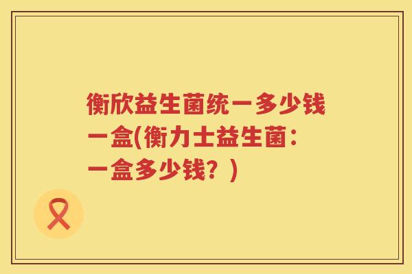衡欣益生菌统一多少钱一盒(衡力士益生菌:一盒多少钱?) 衡欣益生菌统一多少钱一盒(衡力士益生菌:一盒多少钱?)