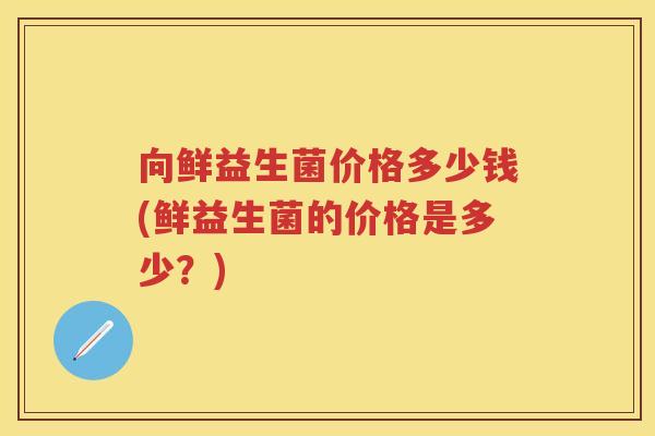 向鲜益生菌价格多少钱(鲜益生菌的价格是多少？)