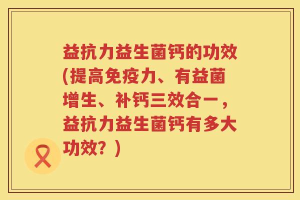 益抗力益生菌钙的功效(提高力、有益菌增生、补钙三效合一,益抗力益生菌钙有多大功效?) 益抗力益生菌钙的功效(提高力、有益菌增生、补钙三效合一,益抗力益生菌钙有多大功效?)