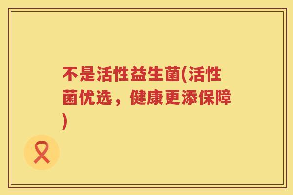 不是活性益生菌(活性菌优选，健康更添保障)