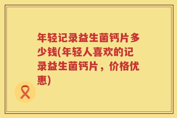 年轻记录益生菌钙片多少钱(年轻人喜欢的记录益生菌钙片，价格优惠)