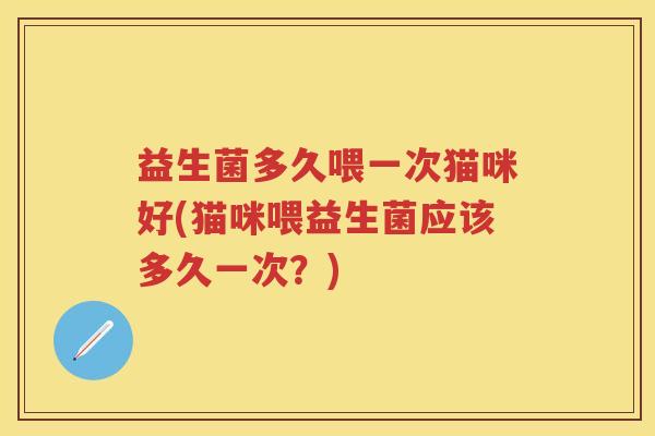 益生菌多久喂一次猫咪好(猫咪喂益生菌应该多久一次?) 益生菌多久喂一次猫咪好(猫咪喂益生菌应该多久一次?)