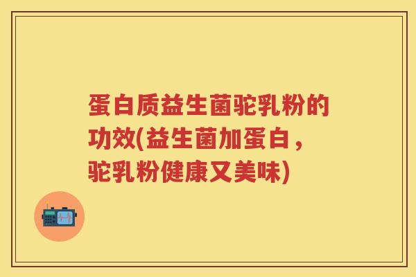 蛋白质益生菌驼乳粉的功效(益生菌加蛋白，驼乳粉健康又美味)
