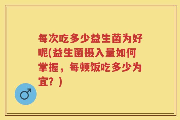 每次吃多少益生菌为好呢(益生菌摄入量如何掌握,每顿饭吃多少为宜?) 每次吃多少益生菌为好呢(益生菌摄入量如何掌握,每顿饭吃多少为宜?)