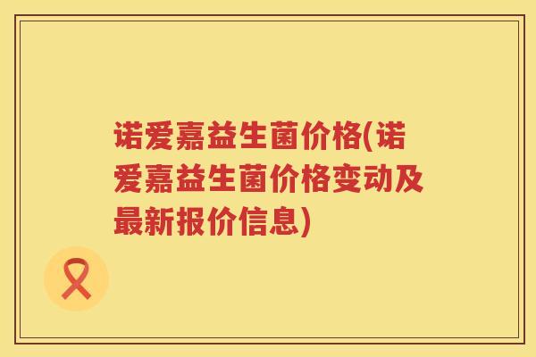 诺爱嘉益生菌价格(诺爱嘉益生菌价格变动及新报价信息) 诺爱嘉益生菌价格(诺爱嘉益生菌价格变动及新报价信息)