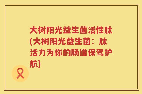 大树阳光益生菌活性肽(大树阳光益生菌:肽活力为你的肠道保驾护航) 大树阳光益生菌活性肽(大树阳光益生菌:肽活力为你的肠道保驾护航)
