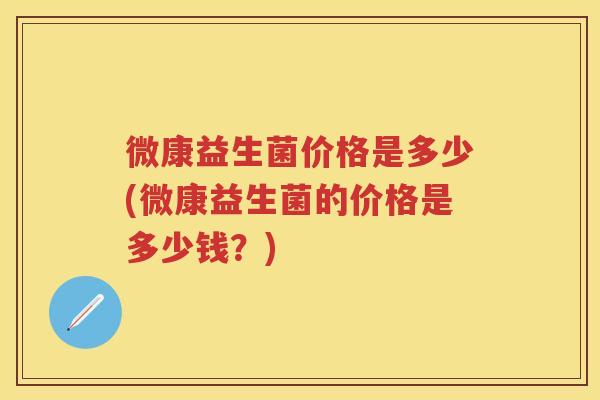 微康益生菌价格是多少(微康益生菌的价格是多少钱？)