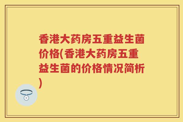 香港大药房五重益生菌价格(香港大药房五重益生菌的价格情况简析)