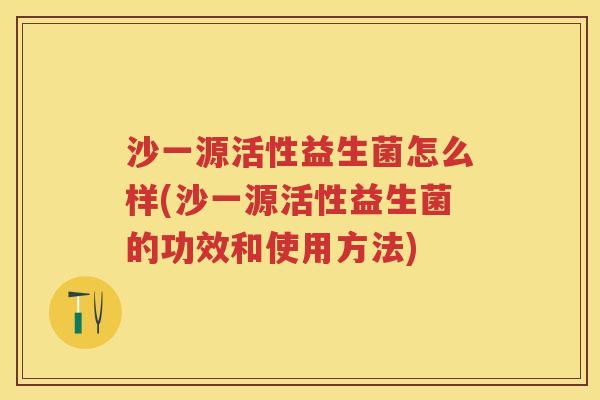 沙一源活性益生菌怎么样(沙一源活性益生菌的功效和使用方法) 沙一源活性益生菌怎么样(沙一源活性益生菌的功效和使用方法)