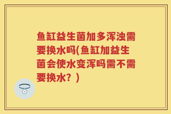 鱼缸益生菌加多浑浊需要换水吗(鱼缸加益生菌会使水变浑吗需不需要换水？)