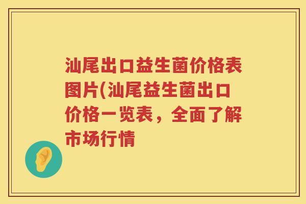 汕尾出口益生菌价格表图片(汕尾益生菌出口价格一览表,全面了解市场行情 汕尾出口益生菌价格表图片(汕尾益生菌出口价格一览表,全面了解市场行情