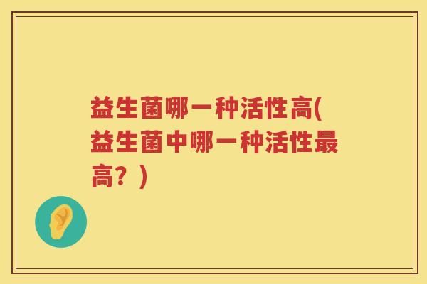 益生菌哪一种活性高(益生菌中哪一种活性高？)