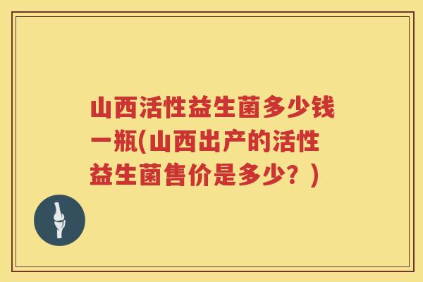 山西活性益生菌多少钱一瓶(山西出产的活性益生菌售价是多少?) 山西活性益生菌多少钱一瓶(山西出产的活性益生菌售价是多少?)