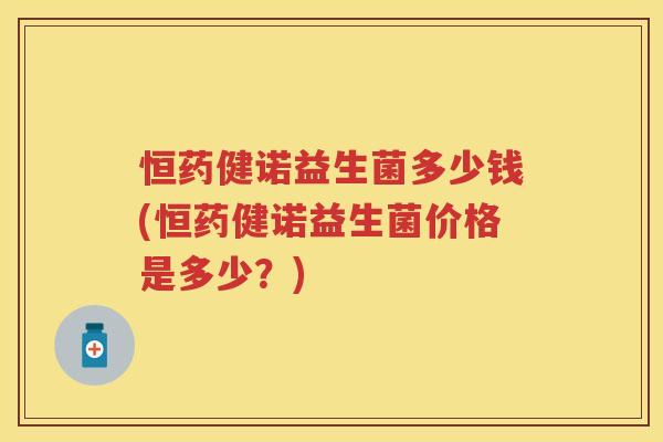 恒药健诺益生菌多少钱(恒药健诺益生菌价格是多少?) 恒药健诺益生菌多少钱(恒药健诺益生菌价格是多少?)