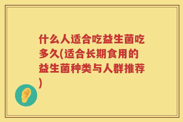 什么人适合吃益生菌吃多久(适合长期食用的益生菌种类与人群推荐) 什么人适合吃益生菌吃多久(适合长期食用的益生菌种类与人群推荐)