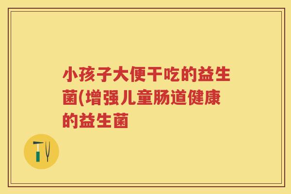 小孩子大便干吃的益生菌(增强儿童肠道健康的益生菌 小孩子大便干吃的益生菌(增强儿童肠道健康的益生菌