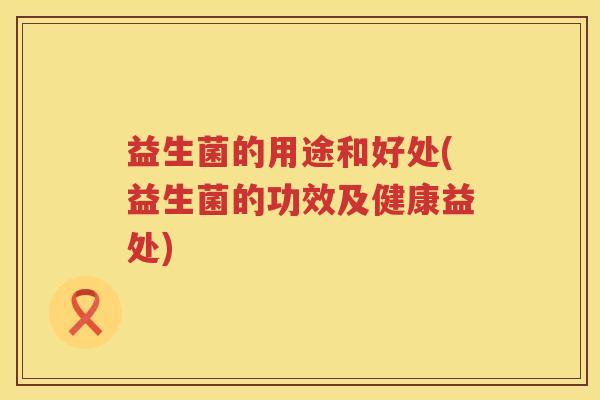 益生菌的用途和好处(益生菌的功效及健康益处) 益生菌的用途和好处(益生菌的功效及健康益处)