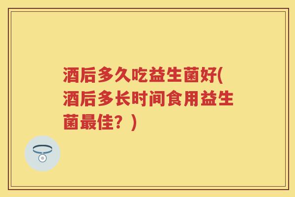 酒后多久吃益生菌好(酒后多长时间食用益生菌佳?) 酒后多久吃益生菌好(酒后多长时间食用益生菌佳?)