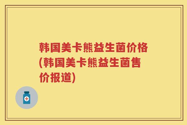 韩国美卡熊益生菌价格(韩国美卡熊益生菌售价报道) 韩国美卡熊益生菌价格(韩国美卡熊益生菌售价报道)