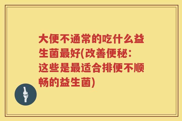 大便不通常的吃什么益生菌好(改善：这些是适合排便不顺畅的益生菌)