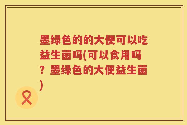 墨绿色的的大便可以吃益生菌吗(可以食用吗？墨绿色的大便益生菌)